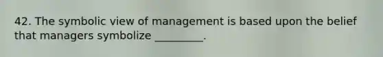 42. The symbolic view of management is based upon the belief that managers symbolize _________.