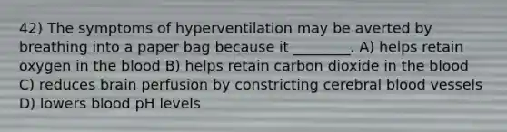 42) The symptoms of hyperventilation may be averted by breathing into a paper bag because it ________. A) helps retain oxygen in the blood B) helps retain carbon dioxide in the blood C) reduces brain perfusion by constricting cerebral blood vessels D) lowers blood pH levels