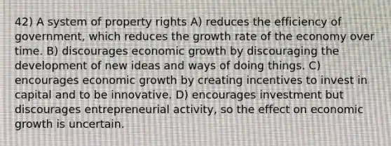 42) A system of property rights A) reduces the efficiency of government, which reduces the growth rate of the economy over time. B) discourages economic growth by discouraging the development of new ideas and ways of doing things. C) encourages economic growth by creating incentives to invest in capital and to be innovative. D) encourages investment but discourages entrepreneurial activity, so the effect on economic growth is uncertain.