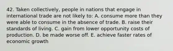 42. Taken collectively, people in nations that engage in international trade are not likely to: A. consume more than they were able to consume in the absence of trade. B. raise their standards of living. C. gain from lower opportunity costs of production. D. be made worse off. E. achieve faster rates of economic growth