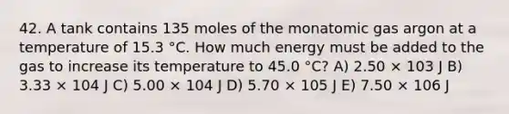 42. A tank contains 135 moles of the monatomic gas argon at a temperature of 15.3 °C. How much energy must be added to the gas to increase its temperature to 45.0 °C? A) 2.50 × 103 J B) 3.33 × 104 J C) 5.00 × 104 J D) 5.70 × 105 J E) 7.50 × 106 J