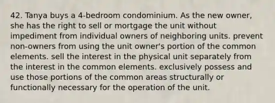 42. Tanya buys a 4-bedroom condominium. As the new owner, she has the right to sell or mortgage the unit without impediment from individual owners of neighboring units. prevent non-owners from using the unit owner's portion of the common elements. sell the interest in the physical unit separately from the interest in the common elements. exclusively possess and use those portions of the common areas structurally or functionally necessary for the operation of the unit.