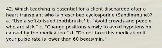 42. Which teaching is essential for a client discharged after a heart transplant who is prescribed cyclosporine (Sandimmune)? a. "Use a soft-bristled toothbrush." b. "Avoid crowds and people who are sick." c. "Change positions slowly to avoid hypotension caused by the medication." d. "Do not take this medication if your pulse rate is lower than 60 beats/min."