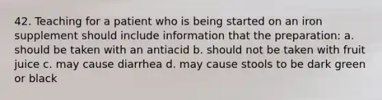 42. Teaching for a patient who is being started on an iron supplement should include information that the preparation: a. should be taken with an antiacid b. should not be taken with fruit juice c. may cause diarrhea d. may cause stools to be dark green or black