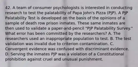 42. A team of consumer psychologists is interested in conducting research to test the palatability of Papa John's Pizza (PJP). A PJP Palatability Test is developed on the basis of the opinions of a sample of death row prison inmates. These same inmates are then used to validate a paper-and-pencil "PJP Palatability Survey." What error has been committed by the researchers? A. The researchers used an inappropriate population to test. B. The test validation was invalid due to criterion contamination. C. Convergent evidence was confused with discriminant evidence. D. Serving the inmates PJP was a violation of a Constitutional prohibition against cruel and unusual punishment.