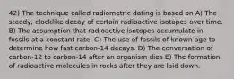 42) The technique called radiometric dating is based on A) The steady, clocklike decay of certain radioactive isotopes over time. B) The assumption that radioactive isotopes accumulate in fossils at a constant rate. C) The use of fossils of known age to determine how fast carbon-14 decays. D) The conversation of carbon-12 to carbon-14 after an organism dies E) The formation of radioactive molecules in rocks after they are laid down.