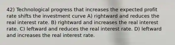 42) Technological progress that increases the expected profit rate shifts the investment curve A) rightward and reduces the real interest rate. B) rightward and increases the real interest rate. C) leftward and reduces the real interest rate. D) leftward and increases the real interest rate.