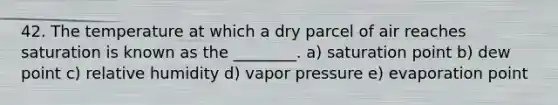 42. The temperature at which a dry parcel of air reaches saturation is known as the ________. a) saturation point b) dew point c) relative humidity d) vapor pressure e) evaporation point