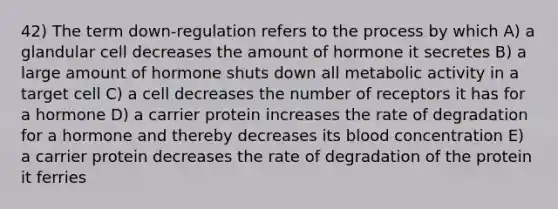 42) The term down-regulation refers to the process by which A) a glandular cell decreases the amount of hormone it secretes B) a large amount of hormone shuts down all metabolic activity in a target cell C) a cell decreases the number of receptors it has for a hormone D) a carrier protein increases the rate of degradation for a hormone and thereby decreases its blood concentration E) a carrier protein decreases the rate of degradation of the protein it ferries