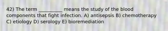 42) The term __________ means the study of <a href='https://www.questionai.com/knowledge/k7oXMfj7lk-the-blood' class='anchor-knowledge'>the blood</a> components that fight infection. A) antisepsis B) chemotherapy C) etiology D) serology E) bioremediation