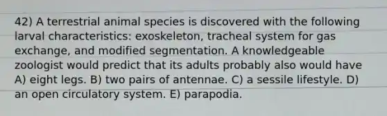 42) A terrestrial animal species is discovered with the following larval characteristics: exoskeleton, tracheal system for gas exchange, and modified segmentation. A knowledgeable zoologist would predict that its adults probably also would have A) eight legs. B) two pairs of antennae. C) a sessile lifestyle. D) an open circulatory system. E) parapodia.