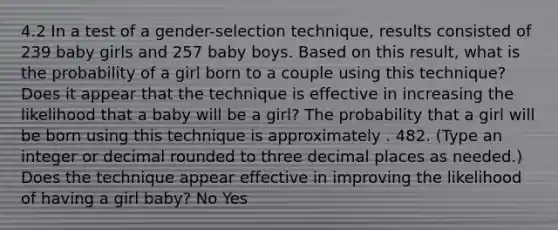 4.2 In a test of a​ gender-selection technique, results consisted of 239 baby girls and 257 baby boys. Based on this​ result, what is the probability of a girl born to a couple using this​ technique? Does it appear that the technique is effective in increasing the likelihood that a baby will be a​ girl? The probability that a girl will be born using this technique is approximately . 482. ​(Type an integer or decimal rounded to three decimal places as​ needed.) Does the technique appear effective in improving the likelihood of having a girl​ baby? No Yes