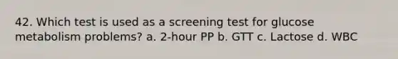 42. Which test is used as a screening test for glucose metabolism problems? a. 2-hour PP b. GTT c. Lactose d. WBC