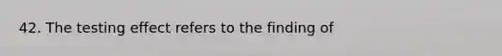 42. The testing effect refers to the finding of