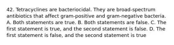 42. Tetracyclines are bacteriocidal. They are broad-spectrum antibiotics that affect gram-positive and gram-negative bacteria. A. Both statements are true. B. Both statements are false. C. The first statement is true, and the second statement is false. D. The first statement is false, and the second statement is true