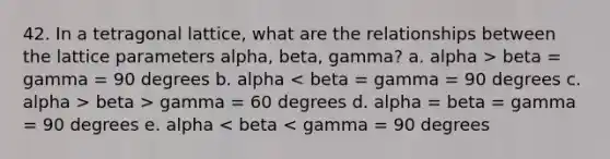 42. In a tetragonal lattice, what are the relationships between the lattice parameters alpha, beta, gamma? a. alpha > beta = gamma = 90 degrees b. alpha beta > gamma = 60 degrees d. alpha = beta = gamma = 90 degrees e. alpha < beta < gamma = 90 degrees