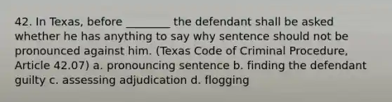 42. In Texas, before ________ the defendant shall be asked whether he has anything to say why sentence should not be pronounced against him. (Texas Code of Criminal Procedure, Article 42.07) a. pronouncing sentence b. finding the defendant guilty c. assessing adjudication d. flogging