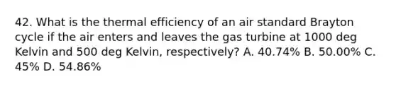 42. What is the thermal efficiency of an air standard Brayton cycle if the air enters and leaves the gas turbine at 1000 deg Kelvin and 500 deg Kelvin, respectively? A. 40.74% B. 50.00% C. 45% D. 54.86%