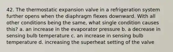 42. The thermostatic expansion valve in a refrigeration system further opens when the diaphragm flexes downward. With all other conditions being the same, what single condition causes this? a. an increase in the evaporator pressure b. a decrease in sensing bulb temperature c. an increase in sensing bulb temperature d. increasing the superheat setting of the valve