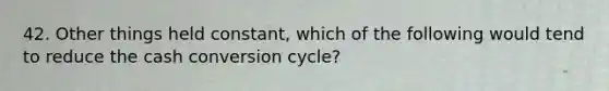 42. Other things held constant, which of the following would tend to reduce the cash conversion cycle?