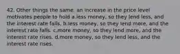 42. Other things the same, an increase in the price level motivates people to hold a.less money, so they lend less, and the interest rate falls. b.less money, so they lend more, and the interest rate falls. c.more money, so they lend more, and the interest rate rises. d.more money, so they lend less, and the interest rate rises.