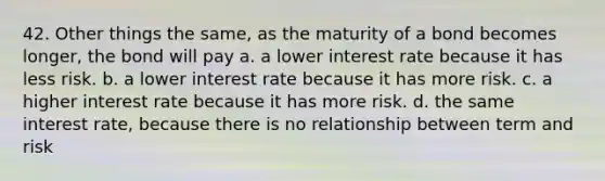 42. Other things the same, as the maturity of a bond becomes longer, the bond will pay a. a lower interest rate because it has less risk. b. a lower interest rate because it has more risk. c. a higher interest rate because it has more risk. d. the same interest rate, because there is no relationship between term and risk