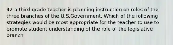 42 a third-grade teacher is planning instruction on roles of the three branches of the U.S.Government. Which of the following strategies would be most appropriate for the teacher to use to promote student understanding of the role of the legislative branch