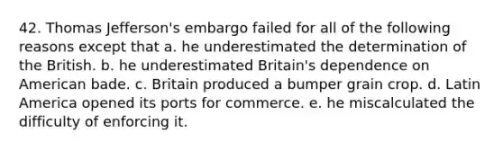 42. Thomas Jefferson's embargo failed for all of the following reasons except that a. he underestimated the determination of the British. b. he underestimated Britain's dependence on American bade. c. Britain produced a bumper grain crop. d. Latin America opened its ports for commerce. e. he miscalculated the difficulty of enforcing it.