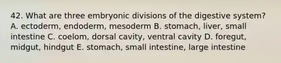 42. What are three embryonic divisions of the digestive system? A. ectoderm, endoderm, mesoderm B. stomach, liver, small intestine C. coelom, dorsal cavity, ventral cavity D. foregut, midgut, hindgut E. stomach, small intestine, <a href='https://www.questionai.com/knowledge/kGQjby07OK-large-intestine' class='anchor-knowledge'>large intestine</a>