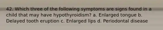 42. Which three of the following symptoms are signs found in a child that may have hypothyroidism? a. Enlarged tongue b. Delayed tooth eruption c. Enlarged lips d. Periodontal disease