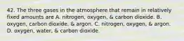 42. The three gases in the atmosphere that remain in relatively fixed amounts are A. nitrogen, oxygen, & carbon dioxide. B. oxygen, carbon dioxide, & argon. C. nitrogen, oxygen, & argon. D. oxygen, water, & carbon dioxide.