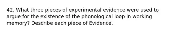 42. What three pieces of experimental evidence were used to argue for the existence of the phonological loop in working memory? Describe each piece of Evidence.