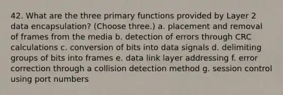 42. What are the three primary functions provided by Layer 2 data encapsulation? (Choose three.) a. placement and removal of frames from the media b. detection of errors through CRC calculations c. conversion of bits into data signals d. delimiting groups of bits into frames e. data link layer addressing f. error correction through a collision detection method g. session control using port numbers