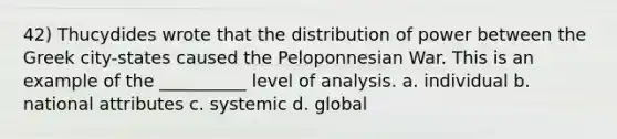 42) Thucydides wrote that the distribution of power between the Greek city-states caused the Peloponnesian War. This is an example of the __________ level of analysis. a. individual b. national attributes c. systemic d. global