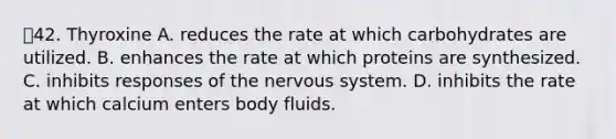 42. Thyroxine A. reduces the rate at which carbohydrates are utilized. B. enhances the rate at which proteins are synthesized. C. inhibits responses of the <a href='https://www.questionai.com/knowledge/kThdVqrsqy-nervous-system' class='anchor-knowledge'>nervous system</a>. D. inhibits the rate at which calcium enters body fluids.