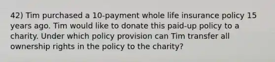 42) Tim purchased a 10-payment whole life insurance policy 15 years ago. Tim would like to donate this paid-up policy to a charity. Under which policy provision can Tim transfer all ownership rights in the policy to the charity?