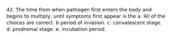 42. The time from when pathogen first enters the body and begins to multiply, until symptoms first appear is the a. All of the choices are correct. b period of invasion. c. convalescent stage. d. prodromal stage. e. incubation period.