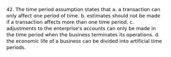 42. The time period assumption states that a. a transaction can only affect one period of time. b. estimates should not be made if a transaction affects more than one time period. c. adjustments to the enterprise's accounts can only be made in the time period when the business terminates its operations. d. the economic life of a business can be divided into artificial time periods.