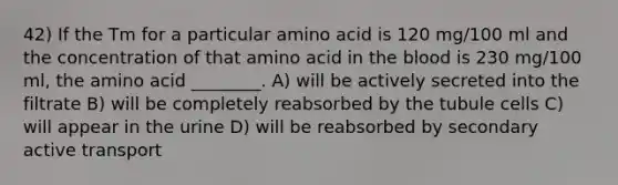 42) If the Tm for a particular amino acid is 120 mg/100 ml and the concentration of that amino acid in the blood is 230 mg/100 ml, the amino acid ________. A) will be actively secreted into the filtrate B) will be completely reabsorbed by the tubule cells C) will appear in the urine D) will be reabsorbed by secondary active transport