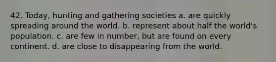 42. Today, hunting and gathering societies a. are quickly spreading around the world. b. represent about half the world's population. c. are few in number, but are found on every continent. d. are close to disappearing from the world.