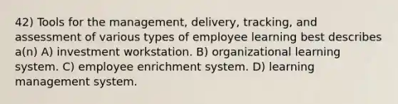 42) Tools for the management, delivery, tracking, and assessment of various types of employee learning best describes a(n) A) investment workstation. B) organizational learning system. C) employee enrichment system. D) learning management system.