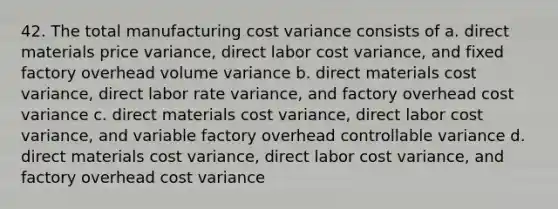 42. The total manufacturing cost variance consists of a. direct materials price variance, direct labor cost variance, and fixed factory overhead volume variance b. direct materials cost variance, direct labor rate variance, and factory overhead cost variance c. direct materials cost variance, direct labor cost variance, and variable factory overhead controllable variance d. direct materials cost variance, direct labor cost variance, and factory overhead cost variance