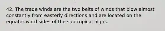 42. The trade winds are the two belts of winds that blow almost constantly from easterly directions and are located on the equator-ward sides of the subtropical highs.