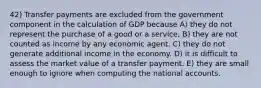 42) Transfer payments are excluded from the government component in the calculation of GDP because A) they do not represent the purchase of a good or a service. B) they are not counted as income by any economic agent. C) they do not generate additional income in the economy. D) it is difficult to assess the market value of a transfer payment. E) they are small enough to ignore when computing the national accounts.