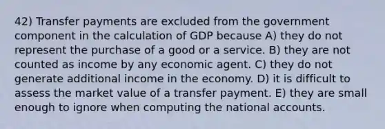 42) Transfer payments are excluded from the government component in the calculation of GDP because A) they do not represent the purchase of a good or a service. B) they are not counted as income by any economic agent. C) they do not generate additional income in the economy. D) it is difficult to assess the market value of a transfer payment. E) they are small enough to ignore when computing the national accounts.