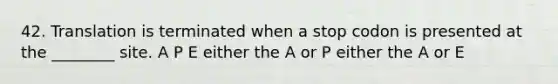 42. Translation is terminated when a stop codon is presented at the ________ site. A P E either the A or P either the A or E