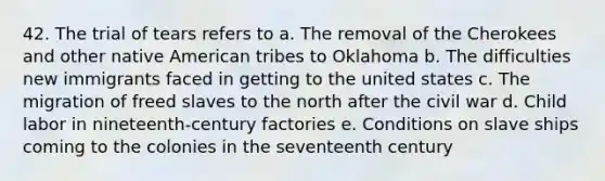 42. The trial of tears refers to a. The removal of the Cherokees and other native American tribes to Oklahoma b. The difficulties new immigrants faced in getting to the united states c. The migration of freed slaves to the north after the civil war d. Child labor in nineteenth-century factories e. Conditions on slave ships coming to the colonies in the seventeenth century