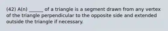 (42) A(n) ______ of a triangle is a segment drawn from any vertex of the triangle perpendicular to the opposite side and extended outside the triangle if necessary.