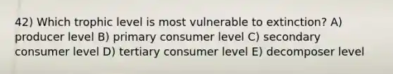 42) Which trophic level is most vulnerable to extinction? A) producer level B) primary consumer level C) secondary consumer level D) tertiary consumer level E) decomposer level