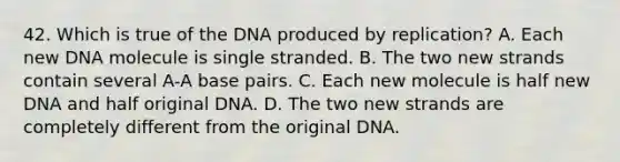 42. Which is true of the DNA produced by replication? A. Each new DNA molecule is single stranded. B. The two new strands contain several A-A base pairs. C. Each new molecule is half new DNA and half original DNA. D. The two new strands are completely different from the original DNA.